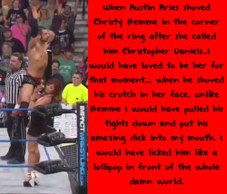 wrestlingssexconfessions:  When Austin Aries shoved Christy Hemme in the corner of the ring. when she called him Christopher Daniels..I would have loved to be her for that moment… when he shoved his crotch in her face. Unlike Hemme I would have pulled