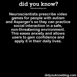 did-you-kno:  Neuroscientists prescribe video games for people with autism and Asperger’s so they can practice social interaction in a safe, non-threatening environment. This eases anxiety and allows users to gain confidence and apply it in their daily