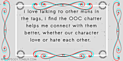 thebeastbeneathmygrief:  rprhapsody:   i love talking to other muns in the tags, i find the OOC chatter helps me connect with them better, whether our character love or hate each other.   Confession by: Anonymous  YES. THIS A MILLION TIMES. Ooc chatter