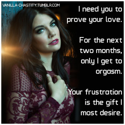 vanilla-chastity:  I need you to prove your love. For the next two months, only I get to orgasm. Your frustration is the gift I most desire. 