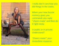 I really don’t care how you did things in the states.When your new Aussie mistress gives you commands you reply “cheers mate” and then do it right away.In public or in private. Understand?“Cheers mate!” your immediate response.