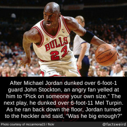 mindblowingfactz:  After Michael Jordan dunked over 6-foot-1 guard John Stockton, an angry fan yelled at him to “Pick on someone your own size.” The next play, he dunked over 6-foot-11 Mel Turpin. As he ran back down the floor, Jordan turned to the