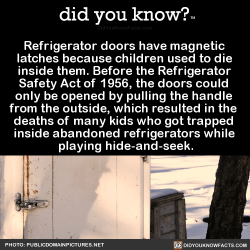 did-you-kno:  Refrigerator doors have magnetic  latches because children used to die  inside them. Before the Refrigerator  Safety Act of 1956, the doors could  only be opened by pulling the handle  from the outside, which resulted in the  deaths of many