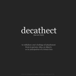 wnq-words: WORD OF THE DAY:  decathect  [dee-kuh-thekt]  verb  to withdraw one’s feelings of attachment from (a person, idea, or object), as in anticipation of a future loss: He decathected from her in order to cope with her impending death.Source