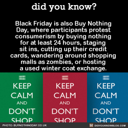 did-you-kno:  Black Friday is also Buy Nothing Day, where participants protest consumerism by buying nothing for at least 24 hours, staging sit ins, cutting up their credit cards, wandering around shopping malls as zombies, or hosting a used winter coat
