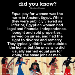 did-you-kno:  Equal pay for women was the norm in Ancient Egypt. While they were publicly viewed as inferior, Egyptian women had legal and financial independence, bought and sold properties, served on juries, and had the right to divorce and remarry.