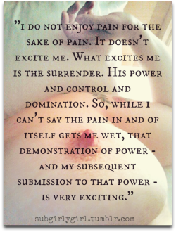 tigersslut:  subgirlygirl:  drinkskinksandlife:  Flip this sentiment and you have me: I don’t enjoy inflicting pain for the sake of hurting. It does not excite me. What excites me is her surrender. My power of control and domination. So while I can’t