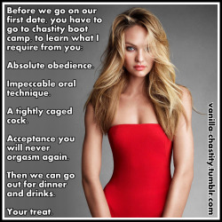 vanilla-chastity:  Before we go on our first date, you have to go to chastity boot camp, to learn what I require from you: Absolute obedience. Impeccable oral technique. A tightly caged cock. Acceptance you will never orgasm again. Then we can go out