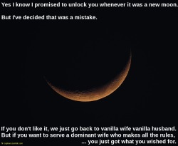 flr-captions: Yes I know I promised to unlock you whenever it was a new moon. But I’ve decided that was a mistake. If you don’t like it, we just go back to vanilla wife vanilla husband. But you want to serve a dominant wife who makes all the rules,