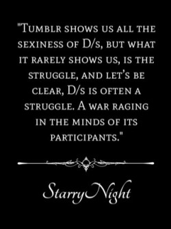 onceuponsirsstarrynight:  Tumblr shows us all the sexiness of D/s, but what it rarely shows us, is the struggle. And let’s be clear, D/s is often a struggle. A war raging in the minds of its participants.   For the submissive, the question of how much