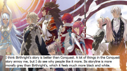 fire-emblem-confessions:  I think Birthright’s story is better than Conquest. A lot of things in the Conquest story annoy me, but I do see why people like it more. Its storyline is more morally grey than Birthright’s, which it feels much more black