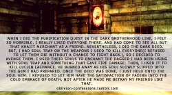 oblivion-confessions:  &ldquo;When I did the Purification quest in the Dark Brotherhood line, I felt so horrible. I really liked everyone there, and had come to see all but that Khajit merchant as a friend. Nevertheless, I did the dark deed. But, I had