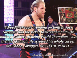 thewweconfessions:  “#WeedThePeople trending on twitter. Jack Swagger had the ticket to Wrestlemania. He had a possibility of being World Champion… but then he got high. He screwed his whole career. Well done, Swagger. WEED THE PEOPLE.”   =D more