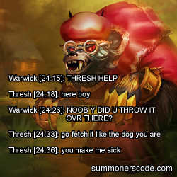 summonerscode:  Exhibit 315 Warwick [24:15]: THRESH HELP Thresh [24:18]: here boy Warwick [24:26]: NOOB Y DID U THROW IT OVR THERE? Thresh [24:33]: go fetch it like the dog you are Thresh [24:36]: you make me sick (Thanks to Laxr for the quote!)