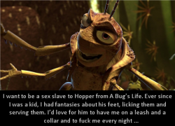 dirtydisneyconfessions:I want to be a sex slave to Hopper from A Bug’s Life. Ever since I was a kid, I had fantasies about his feet, licking them and serving them. I’d love for him to have me on a leash and a collar and to fuck me every night …