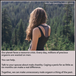 vanilla-chastity:  Our planet faces a resource crisis. Every day, millions of precious orgasms are wasted on men. You can help. Talk to your spouse about male chastity. Caging a penis for as little as six months can make a real difference. Together, we
