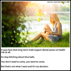 spotkb:  vanilla-chastity:  It says here that long-term male orgasm denial poses no health risk at all. So stop bitching about blue balls. You don’t need to come, you want to come. But that’s not what I want and it’s my decision.  So thats where