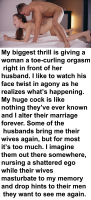myeroticbunny:  My biggest thrill is giving a woman a toe-curling orgasm right in front of her husband. I like to watch his face twist in agony as he realizes what’s happening. My huge cock is like nothing they’ve ever known and I alter their marriage