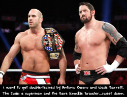 wrestlingssexconfessions:  I want to get double-teamed by Antonio Cesaro and Wade Barrett. The Swiss a superman and the Bare Knuckle Brawler…sweet damn.  They would be a lot to handle, but I&rsquo;m willing to take that risk!