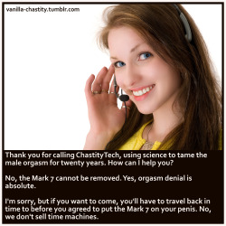 vanilla-chastity:  Thank you for calling ChastityTech, using science to tame the male orgasm for twenty years. How can I help you?  No, the Mark 7 cannot be removed. Yes, orgasm denial is absolute.  I’m sorry, but if you want to come, you’ll have