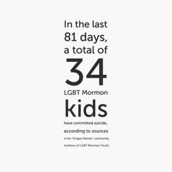 backwordsblog:  As of today, January 27th, sources in the “Dragon Mamas” community, or mothers of LGBT Mormon Youth, report that 34 gay, lesbian, bisexual, or transgender youth–siblings, children–have committed suicide since the LDS church’s