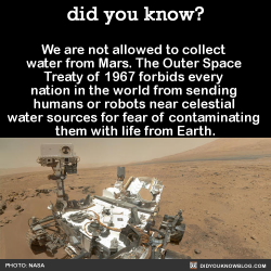 did-you-kno:  We are not allowed to collect water from Mars. The Outer Space Treaty of 1967 forbids every nation in the world from sending humans or robots near celestial water sources for fear of contaminating them with life from Earth.  Source  Uhhh