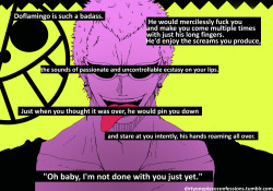 dirtyonepiececonfessions:  “Doflamingo is such a badass. He would mercilessly fuck you and make you come multiple times with just his long fingers. He’d enjoy the screams you produce, the sounds of passionate and uncontrollable ecstasy on your lips.
