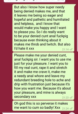 deliciae-delectae:  odalisque-uk:  odalisque-uk: So I posted the other night about my agonising frustration from denial. Now, though, you get to participate even more in my abject humiliation. Here’s a clip from my messages, begging SG-uk for something