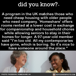 did-you-kno:  A program in the UK matches those who  need cheap housing with older people  who need company. ‘Homeshare’ offers  rooms rented at a lower cost in exchange  for companionship and household chores  while allowing seniors to stay in their