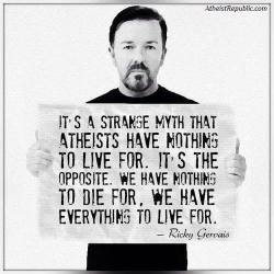 pandamonium666:  It’s a strange myth that atheists have nothing to live for. It’s the opposite. We have nothing to die for, we have everything to live for. - Ricky Gervais