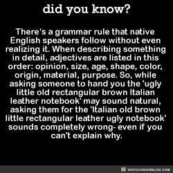 did-you-kno:  There’s a grammar rule that native  English speakers follow without even  realizing it. When describing something  in detail, adjectives are listed in this  order: opinion, size, age, shape, color,  origin, material, purpose. So, while