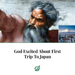 theonion:THE HEAVENS—After years of talking about visiting the East Asian country, God, Our Lord and Heavenly Father, told reporters Monday that He was excited to finally be taking His first trip to Japan. “It seems like such a fascinating culture,