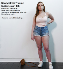 New Mistress Training Guide: Lesson 338:-Unlock your chastity boy.-Allow him a moment to gaze.-Instruct him to pick up your purse with his small erect penis.-Thank him and lock him back up.