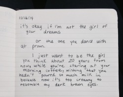 the-beauty-of-a-broken-soul:  dumbdaisies:  &ldquo;it’s okay if I’m not the girl of your dreams or the one you dance with at prom.  I just want to be the girl you think about 20 years from now, while you’re staring at your morning coffee, wishing