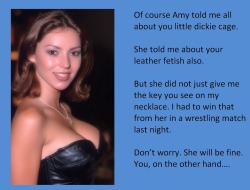 Of course Amy told me all about you little dickie cage.She told me about your leather fetish also.But she did not just give me the key you see on my necklace. I had to win that from her in a wrestling match last night.Don’t worry. She will be fine.