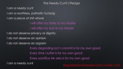 424-134-463:  degradationofneedycunts:  Needy Cunt Task Twelve - Make the PledgeRead the words above. Do they affect you? Can you imagine living your life to these standards? Did your cunt just get a little bit wetter? Congratulations you are a needy