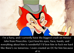dirtydisneyconfessions:  I’m a furry, and I currently have the biggest crush on Honest John from Pinocchio. I just love his eyes, face, hands, and everything about him is wonderful! I’d love him to fuck me hard like there’s no tomorrow. I even created