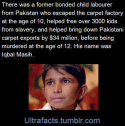 ultrafacts:  Iqbal Masih was four years old when his father sold him into slavery. He was forced to work more than twelve hours a day. He was constantly beaten, verbally abused, and chained to his loom by the carpet factory owner, before escaping at 10.