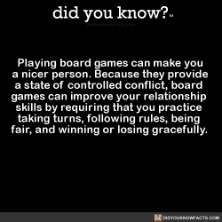 did-you-kno:  Playing board games can make you  a nicer person. Because they provide  a state of controlled conflict, board   games can improve your relationship   skills by requiring that you practice   taking turns, following rules, being   fair, and