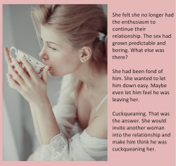 She felt she no longer had the enthusiasm to continue their relationship. The sex had grown predictable and boring. What else was there?She had been fond of him. She wanted to let him down easy. Maybe even let him feel he was leaving her.Cuckqueaning.
