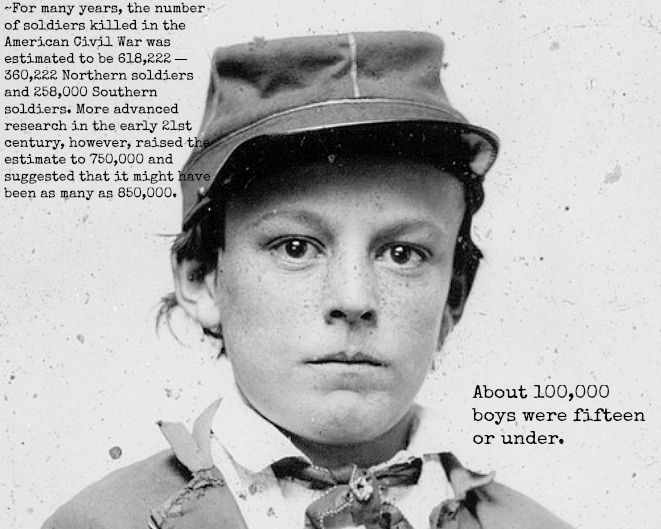 Child Soldiers in the Civil War
Many boys lied about their age when enlisting; others were adopted as mascots by various military units. The exact number of underage soldiers is unknown, but some historians estimate the figure could be as high as 400,000. Many children were able to slip into the armed forces because recruiters were eager to fill quotas and usually didn’t question boys who looked eighteen years old. However, even boys who were obviously underage succeeding in getting in, and many were assigned as regimental musicians.
According to U.S. military records, 127 Union soldiers were just thirteen years old when they enlisted, 320 were fourteen years old, nearly 800 were fifteen years old, 2,758 were sixteen, and approximately 6,500 were seventeen. Statistics regarding the number of underage soldiers in the Confederate army are unknown, but most historians believe the numbers to be even higher.
 