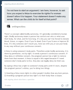 leupagus:  kalany:  arguing-about-abortions:  Rebloggable by Request.The bodily autonomy argument was what convinced me to go from extremely pro-life to pro-choice in a matter of days. You’d have to find a way to convince me that it’s OK to use someone’s