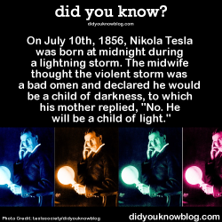 moongoer:  did-you-kno:  On July 10th, 1856, Nikola Tesla was born at midnight during a lightning storm. The midwife thought the violent storm was a bad omen and declared he would be a child of darkness, to which his mother replied, “No. He will be