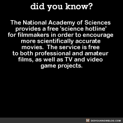 did-you-kno:  The National Academy of Sciences provides a free ‘science hotline’ for filmmakers in order to encourage more scientifically accurate movies.  The service is free to both professional and amateur films, as well as TV and video game projects. 