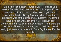 wow-confessions: On my first character (Tauren Hunter) I picked up a quest in Thunder Bluff that sent me to Silverpine Forest. I decided to it. But I had no idea how to get there. I found the boat to Booty Bay, and when I saw that Silverpine was at the