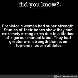 did-you-know:  Prehistoric women had super strength. Studies of their bones show they had extremely strong arms due to a lifetime of rigorous manual labor. They had greater arm strength than even top-end modern athletes. (Source, Source 2, Source 3)