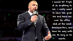 wrestlingssexconfessions:  I would let Triple H do anything to me. I really want to have him grab me and bend me over his office desk at the WWE Headquarters, and have his way with me. As long as he wants.  I&rsquo;m ok with this!