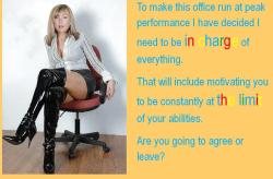 To make this office run at peak performance I have decided I need to be in charge of everything. That will include motivating you to be constantly at the limit of your ability. Are you going to agree or leave?