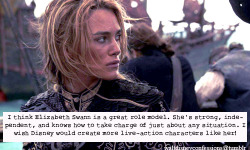 waltdisneyconfessions:  &ldquo;I think Elizabeth Swann is a great role model. She’s strong, independent, and knows how to take charge of just about any situation. I wish Disney would create more live-action characters like her!&rdquo;