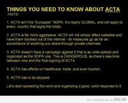 youranonnews:  ACTA in a Nutshell – What is ACTA?  ACTA is the Anti-Counterfeiting Trade Agreement. A new intellectual property enforcement treaty being negotiated by the United States, the European Community, Switzerland, and Japan, with Australia,